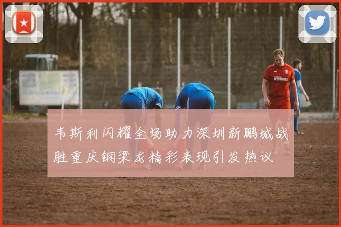 韦斯利闪耀全场助力深圳新鹏城战胜重庆铜梁龙精彩表现引发热议